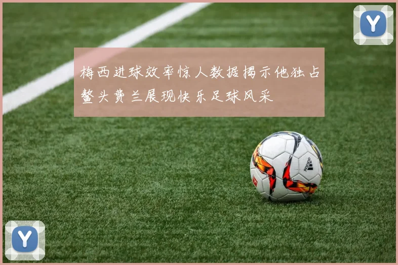 梅西进球效率惊人数据揭示他独占鳌头费兰展现快乐足球风采