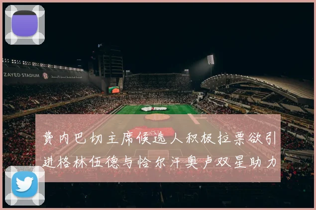 费内巴切主席候选人积极拉票欲引进格林伍德与恰尔汗奥卢双星助力球队