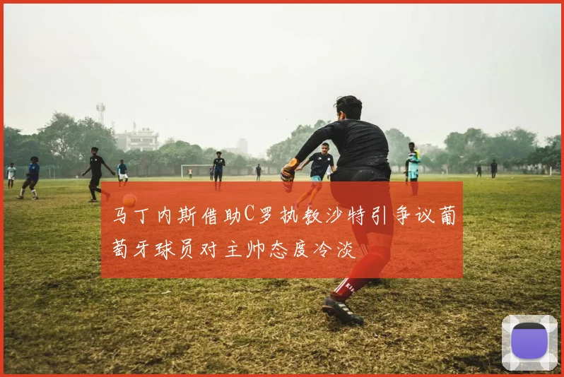 马丁内斯借助C罗执教沙特引争议葡萄牙球员对主帅态度冷淡