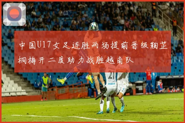 中国U17女足连胜两场提前晋级鞠芷桐梅开二度助力战胜越南队