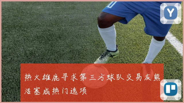 热火雄鹿寻求第三方球队交易灰熊活塞成热门选项