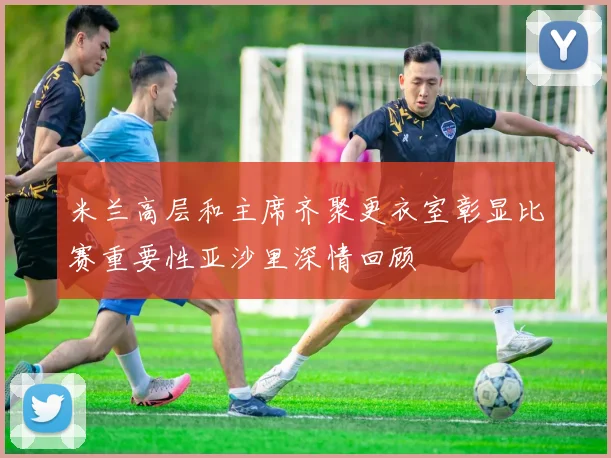 米兰高层和主席齐聚更衣室彰显比赛重要性亚沙里深情回顾