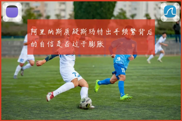 阿里纳斯质疑斯玛特出手频繁背后的自信是否过于膨胀