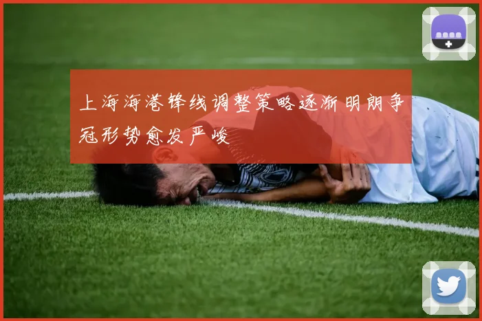上海海港锋线调整策略逐渐明朗争冠形势愈发严峻
