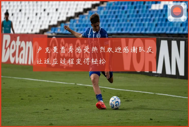 卢克曼首秀感受热烈欢迎感谢队友让适应过程变得轻松