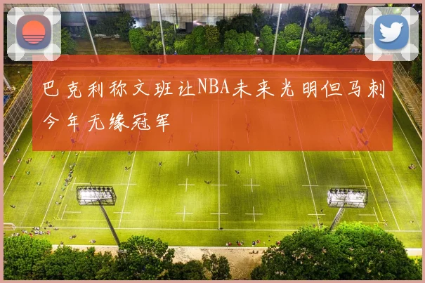 巴克利称文班让NBA未来光明但马刺今年无缘冠军