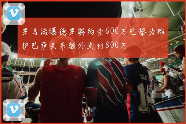 罗马诺曝德罗解约金600万巴黎为维护巴萨关系额外支付800万