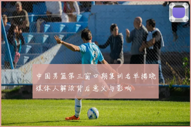 中国男篮第三窗口期集训名单揭晓媒体人解读背后意义与影响