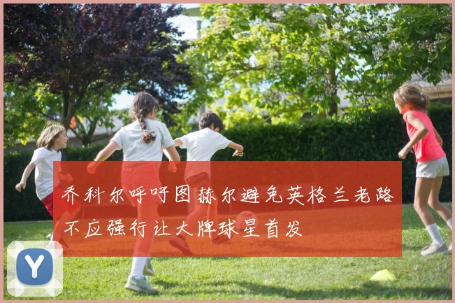 乔科尔呼吁图赫尔避免英格兰老路不应强行让大牌球星首发