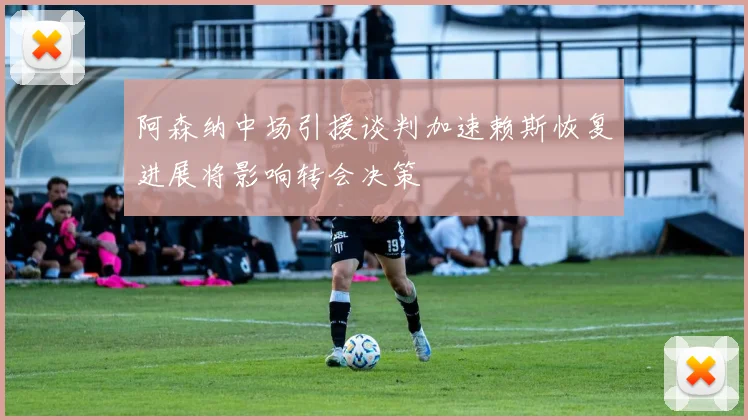 阿森纳中场引援谈判加速赖斯恢复进展将影响转会决策