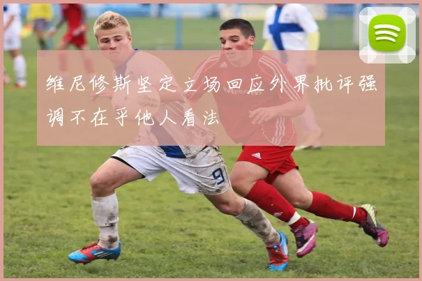 维尼修斯坚定立场回应外界批评强调不在乎他人看法