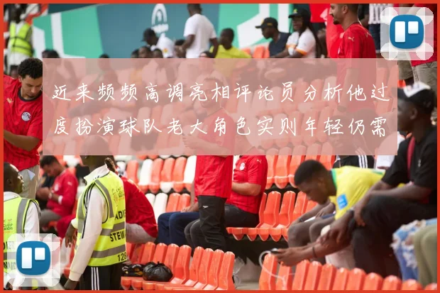 近来频频高调亮相评论员分析他过度扮演球队老大角色实则年轻仍需成长