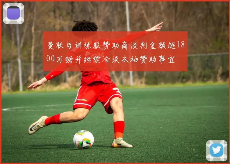 曼联与训练服赞助商谈判金额超1800万镑并继续洽谈衣袖赞助事宜