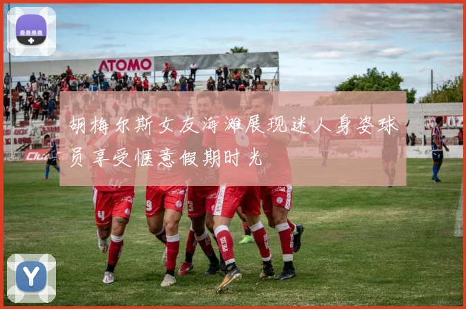 胡梅尔斯女友海滩展现迷人身姿球员享受惬意假期时光