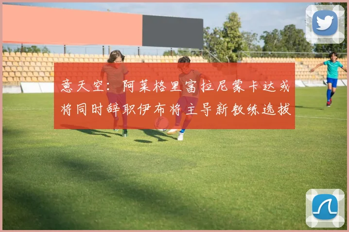意天空：阿莱格里富拉尼蒙卡达或将同时辞职伊布将主导新教练选拔工作