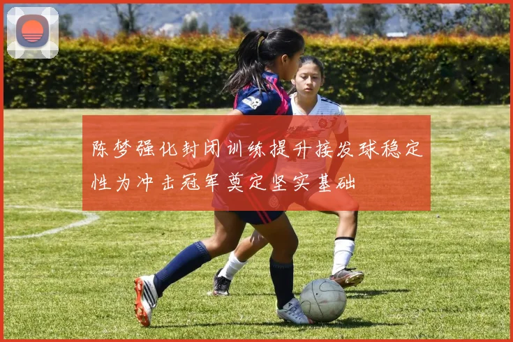 陈梦强化封闭训练提升接发球稳定性为冲击冠军奠定坚实基础