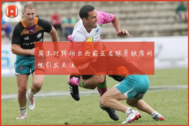周末对阵切尔西前五名球员缺席训练引发关注