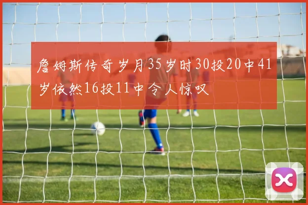 詹姆斯传奇岁月35岁时30投20中41岁依然16投11中令人惊叹
