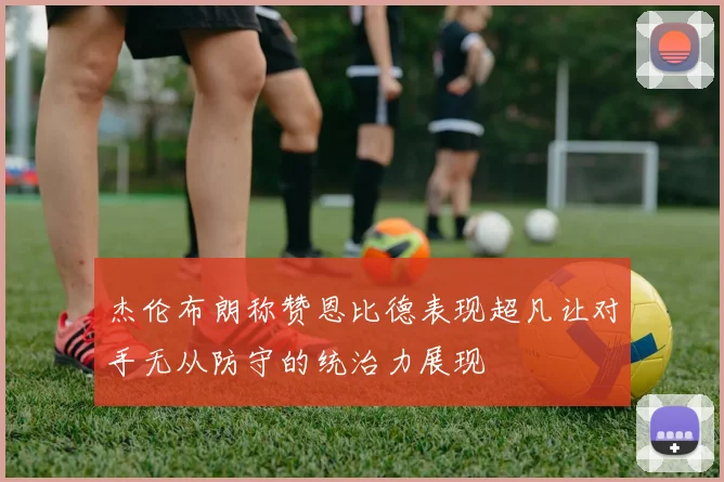 杰伦布朗称赞恩比德表现超凡让对手无从防守的统治力展现