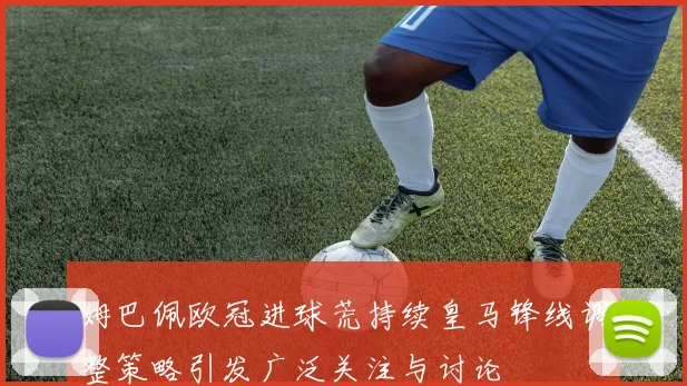 姆巴佩欧冠进球荒持续皇马锋线调整策略引发广泛关注与讨论