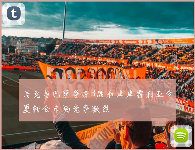 马竞与巴萨争夺B席和库库雷利亚今夏转会市场竞争激烈