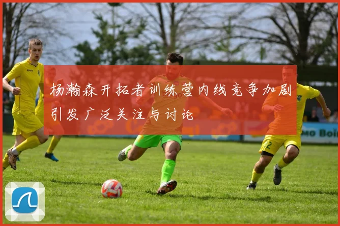 杨瀚森开拓者训练营内线竞争加剧引发广泛关注与讨论